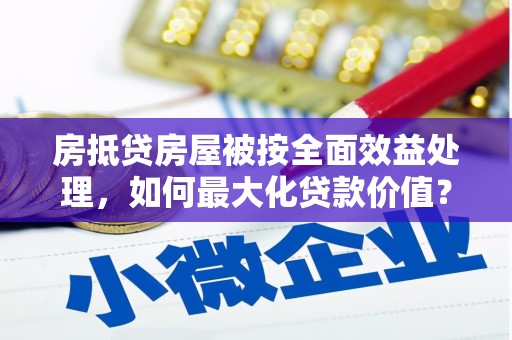 永修房抵贷房屋被按全面效益处理，如何最大化贷款价值？