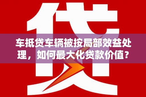湖南车抵贷车辆被按局部效益处理，如何最大化贷款价值？