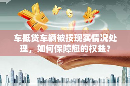 怀宁车抵贷车辆被按现实情况处理，如何保障您的权益？