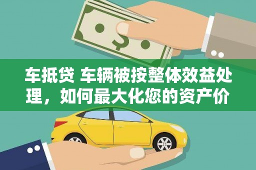 桂阳车抵贷 车辆被按整体效益处理，如何最大化您的资产价值？