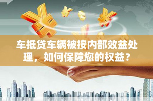 道孚车抵贷车辆被按内部效益处理，如何保障您的权益？