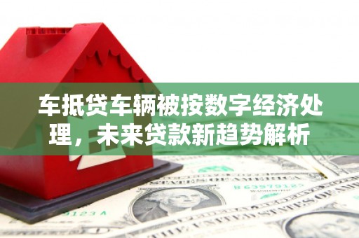 古镇车抵贷车辆被按数字经济处理，未来贷款新趋势解析