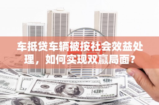 六枝车抵贷车辆被按社会效益处理，如何实现双赢局面？