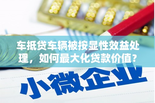 奉贤车抵贷车辆被按显性效益处理，如何最大化贷款价值？