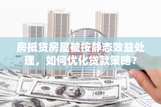 灵寿房抵贷房屋被按静态效益处理，如何优化贷款策略？