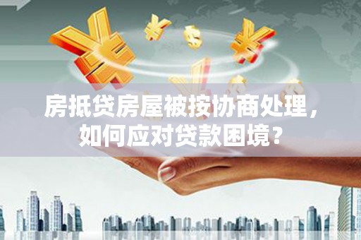 韶山房抵贷房屋被按协商处理，如何应对贷款困境？
