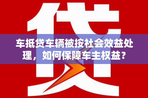 临渭车抵贷车辆被按社会效益处理，如何保障车主权益？