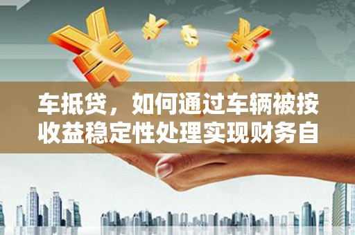 福贡车抵贷，如何通过车辆被按收益稳定性处理实现财务自由？
