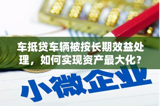 方正车抵贷车辆被按长期效益处理，如何实现资产最大化？