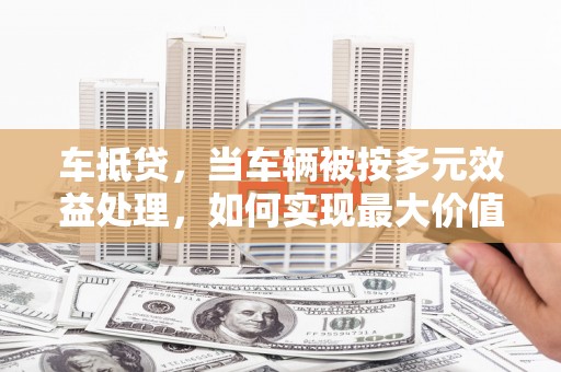 造桥车抵贷，当车辆被按多元效益处理，如何实现最大价值？
