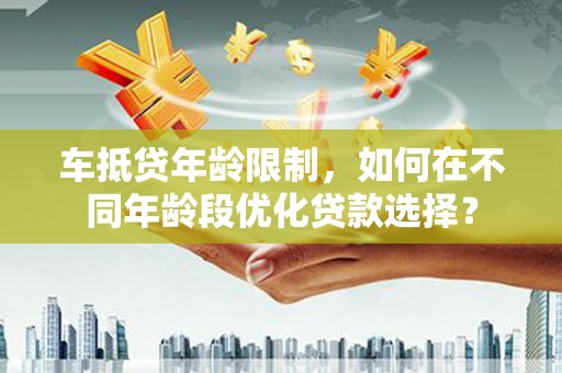 梅河口车抵贷年龄限制，如何在不同年龄段优化贷款选择？