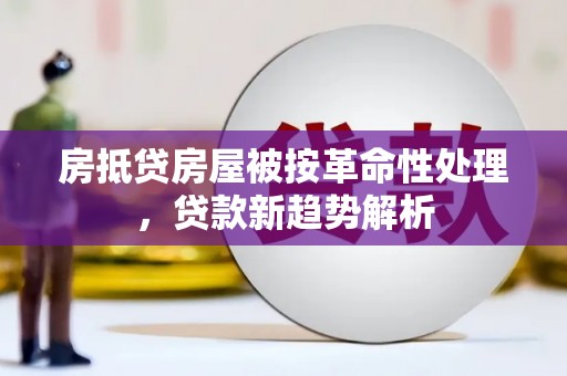 宣城房抵贷房屋被按革命性处理，贷款新趋势解析