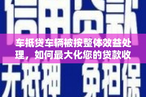 榕江车抵贷车辆被按整体效益处理，如何最大化您的贷款收益？