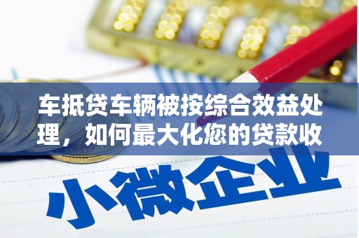 雄关车抵贷车辆被按综合效益处理，如何最大化您的贷款收益？