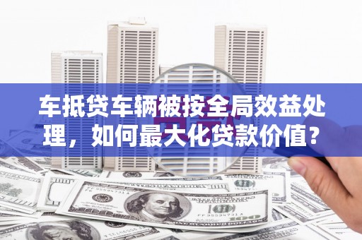 雄关车抵贷车辆被按全局效益处理，如何最大化贷款价值？