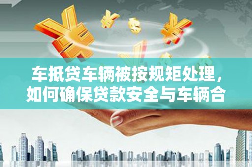韩城车抵贷车辆被按规矩处理，如何确保贷款安全与车辆合规？