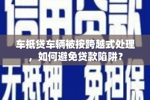 漳县车抵贷车辆被按跨越式处理，如何避免贷款陷阱？