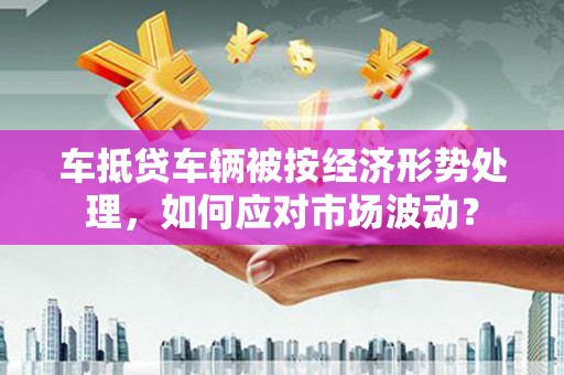 鹤岗车抵贷车辆被按经济形势处理，如何应对市场波动？