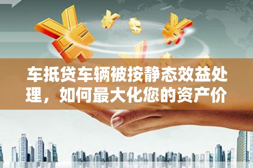 禹城车抵贷车辆被按静态效益处理，如何最大化您的资产价值？