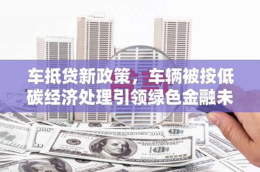 安居车抵贷新政策，车辆被按低碳经济处理引领绿色金融未来