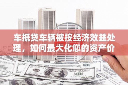 公安车抵贷车辆被按经济效益处理，如何最大化您的资产价值？