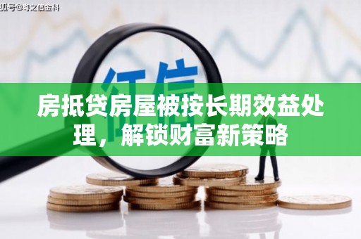 岭东房抵贷房屋被按长期效益处理，解锁财富新策略