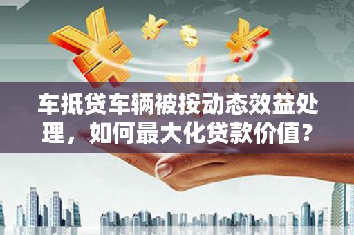 禹会车抵贷车辆被按动态效益处理，如何最大化贷款价值？