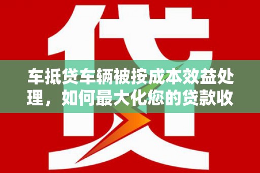 船山车抵贷车辆被按成本效益处理，如何最大化您的贷款收益？