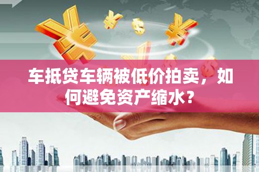 龙港车抵贷车辆被低价拍卖，如何避免资产缩水？