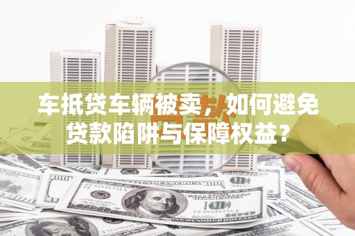 安乡车抵贷车辆被卖，如何避免贷款陷阱与保障权益？
