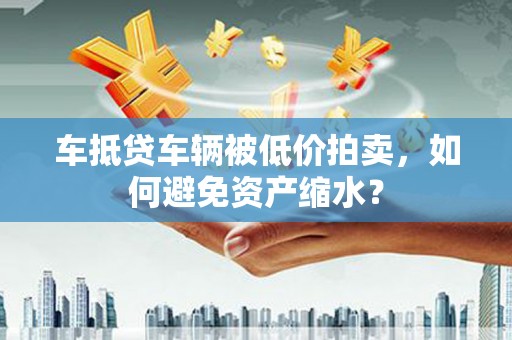 新余车抵贷车辆被低价拍卖，如何避免资产缩水？