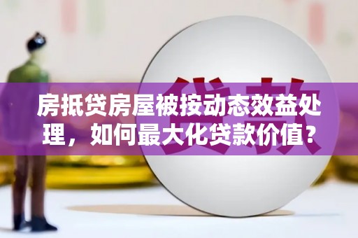 铜梁房抵贷房屋被按动态效益处理，如何最大化贷款价值？