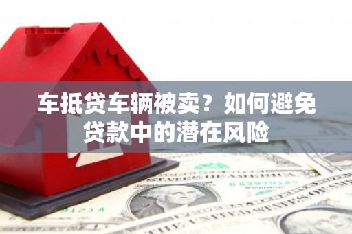 铜梁车抵贷车辆被卖？如何避免贷款中的潜在风险