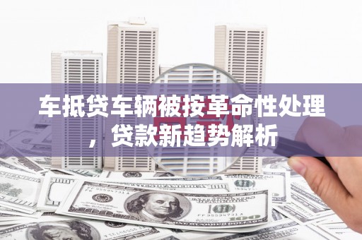 道真车抵贷车辆被按革命性处理，贷款新趋势解析