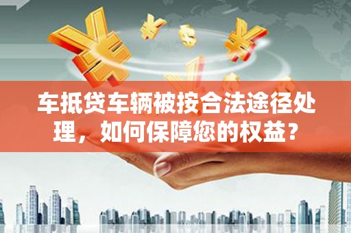 青云谱车抵贷车辆被按合法途径处理，如何保障您的权益？