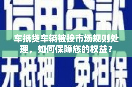 噶尔车抵贷车辆被按市场规则处理，如何保障您的权益？