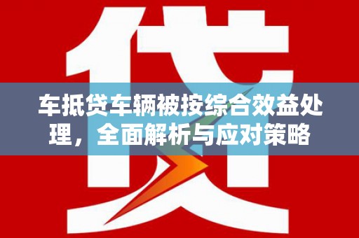 华县车抵贷车辆被按综合效益处理，全面解析与应对策略