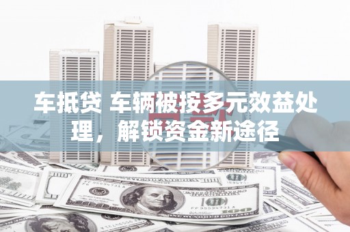 尖扎车抵贷 车辆被按多元效益处理，解锁资金新途径