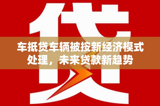 尖扎车抵贷车辆被按新经济模式处理，未来贷款新趋势