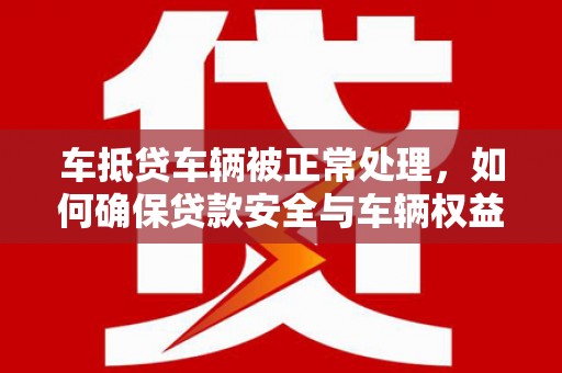 阳城车抵贷车辆被正常处理，如何确保贷款安全与车辆权益？