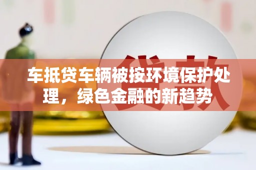 陇南车抵贷车辆被按环境保护处理，绿色金融的新趋势