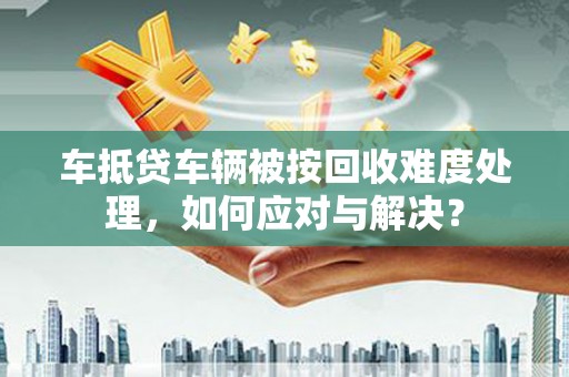 陇南车抵贷车辆被按回收难度处理，如何应对与解决？