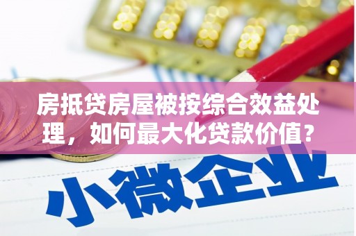 德阳房抵贷房屋被按综合效益处理，如何最大化贷款价值？