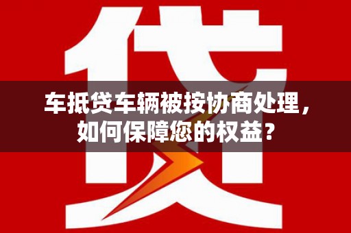 历城车抵贷车辆被按协商处理，如何保障您的权益？