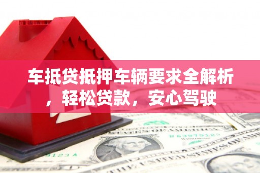 桐梓车抵贷抵押车辆要求全解析，轻松贷款，安心驾驶
