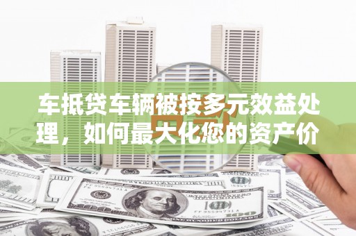 会同车抵贷车辆被按多元效益处理，如何最大化您的资产价值？