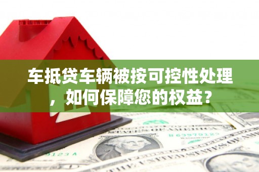 邱县车抵贷车辆被按可控性处理，如何保障您的权益？